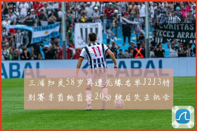 三浦知良58岁再遭无缘名单J2J3特别赛季首轮首发20分钟后失去机会