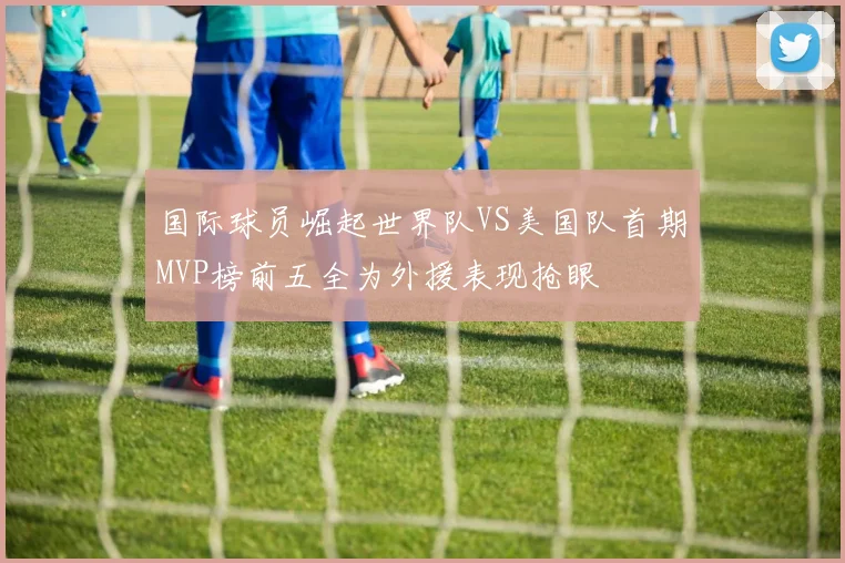 国际球员崛起世界队VS美国队首期MVP榜前五全为外援表现抢眼