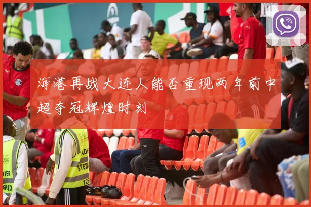 海港再战大连人能否重现两年前中超夺冠辉煌时刻