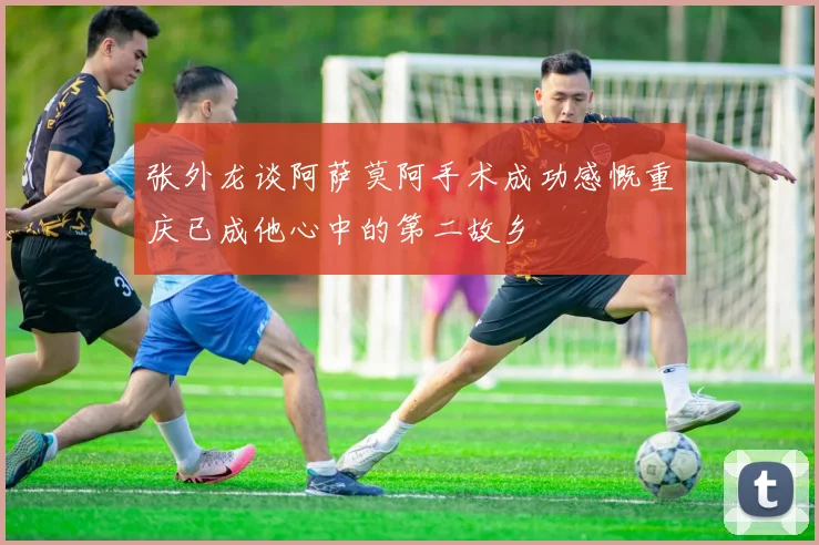张外龙谈阿萨莫阿手术成功感慨重庆已成他心中的第二故乡