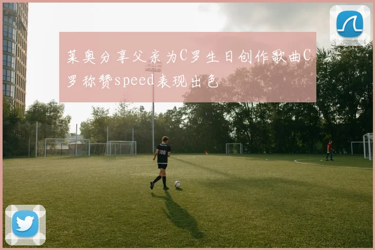 莱奥分享父亲为C罗生日创作歌曲C罗称赞speed表现出色