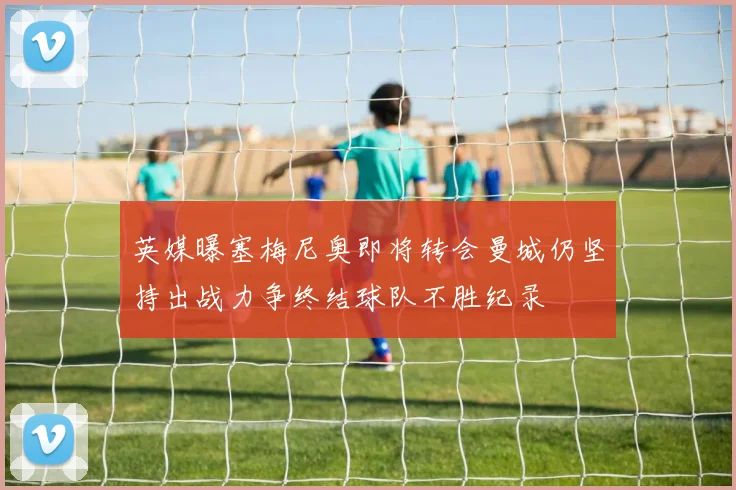 英媒曝塞梅尼奥即将转会曼城仍坚持出战力争终结球队不胜纪录