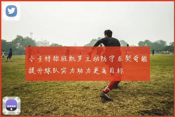 小卡特称班凯罗主动防守东契奇能提升球队实力助力更高目标