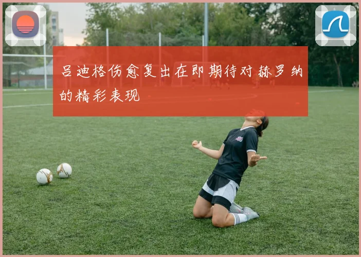 吕迪格伤愈复出在即期待对赫罗纳的精彩表现