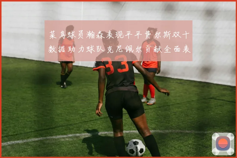菜鸟球员瀚森表现平平费尔斯双十数据助力球队克尼佩尔贡献全面表现