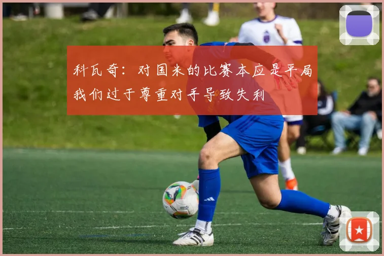 科瓦奇：对国米的比赛本应是平局我们过于尊重对手导致失利