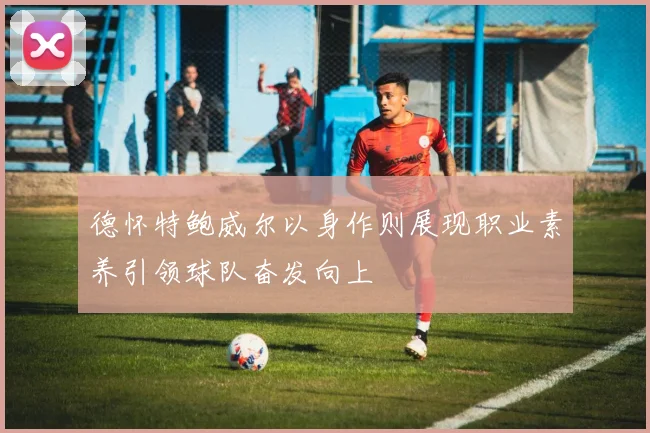 德怀特鲍威尔以身作则展现职业素养引领球队奋发向上