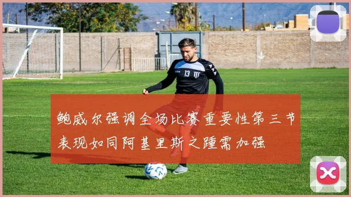 鲍威尔强调全场比赛重要性第三节表现如同阿基里斯之踵需加强