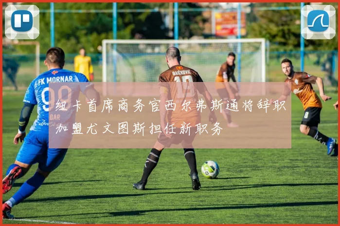 纽卡首席商务官西尔弗斯通将辞职加盟尤文图斯担任新职务