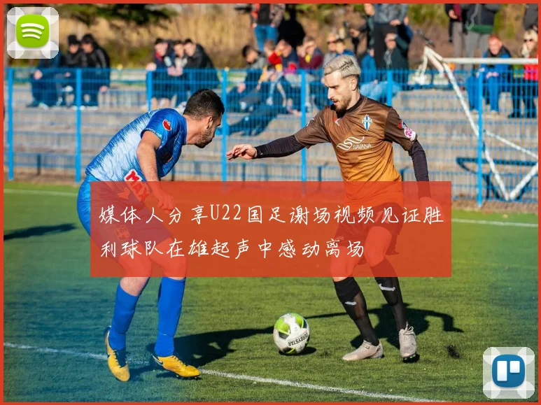 媒体人分享U22国足谢场视频见证胜利球队在雄起声中感动离场