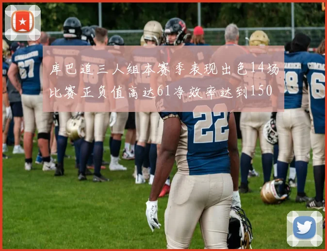 库巴追三人组本赛季表现出色14场比赛正负值高达61净效率达到150