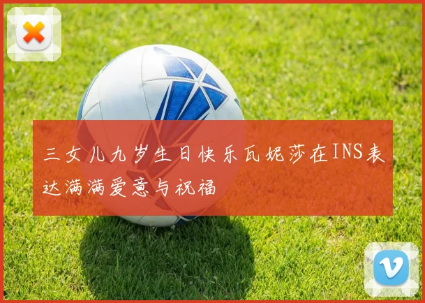 三女儿九岁生日快乐瓦妮莎在INS表达满满爱意与祝福