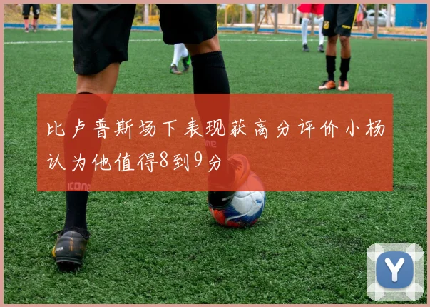 比卢普斯场下表现获高分评价小杨认为他值得8到9分