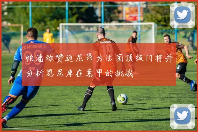 帕潘称赞迈尼昂为法国顶级门将并分析恩昆库在意甲的挑战