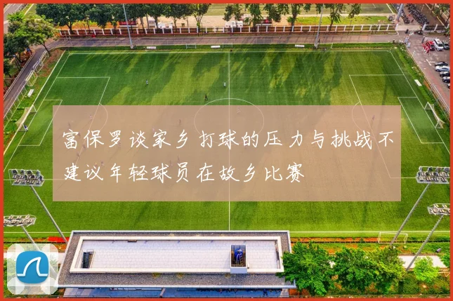 富保罗谈家乡打球的压力与挑战不建议年轻球员在故乡比赛