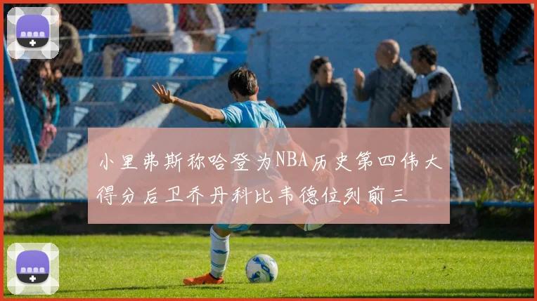 小里弗斯称哈登为NBA历史第四伟大得分后卫乔丹科比韦德位列前三